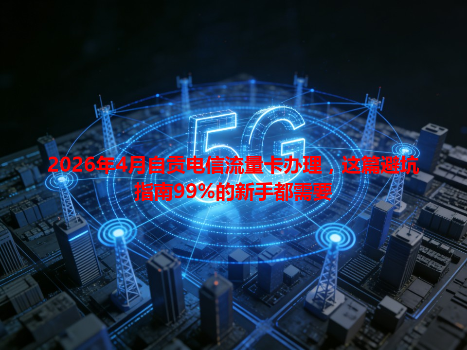 2026年4月自贡电信流量卡办理，这篇避坑指南99%的新手都需要