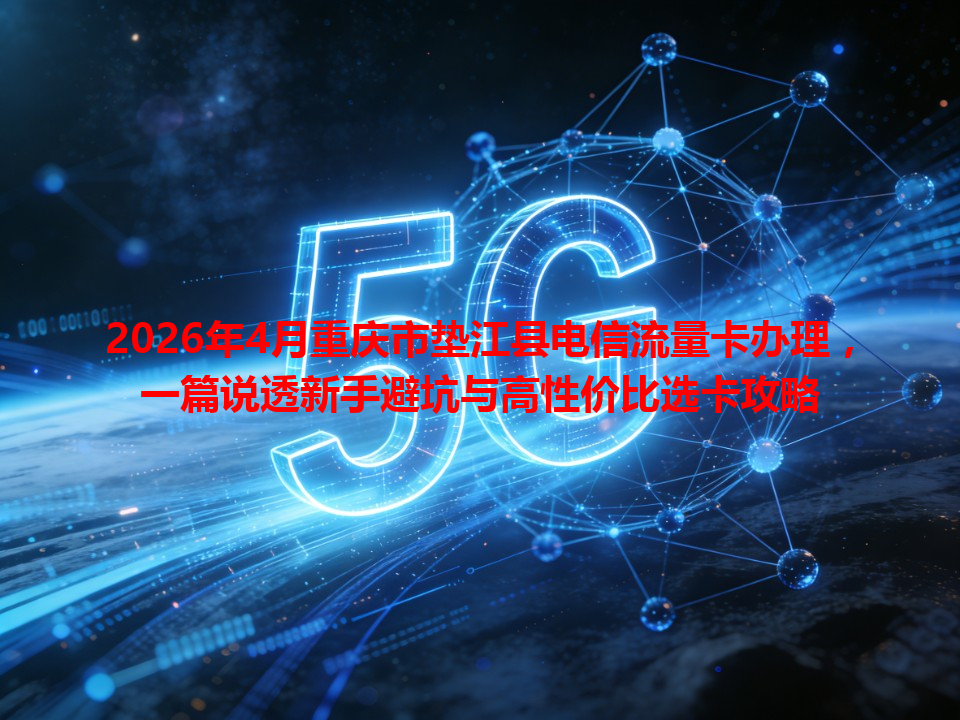 2026年4月重庆市垫江县电信流量卡办理，一篇说透新手避坑与高性价比选卡攻略