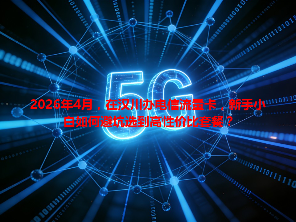 2026年4月，在汉川办电信流量卡，新手小白如何避坑选到高性价比套餐？