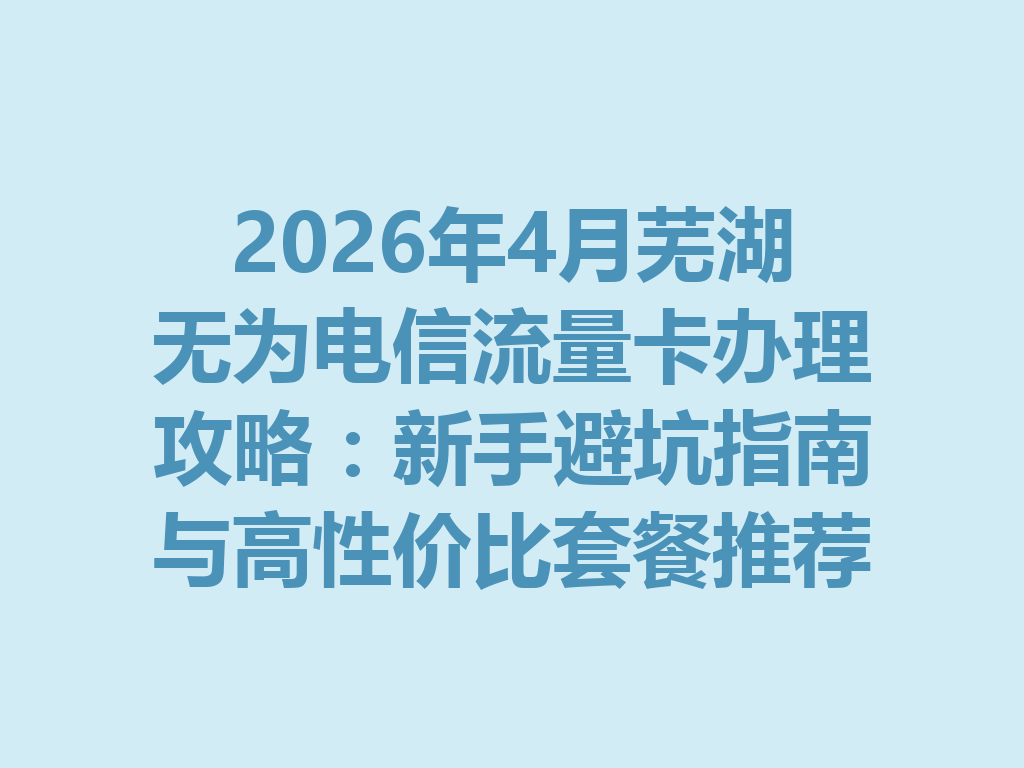 2026年4月芜湖无为电信流量卡办理攻略：新手避坑指南与高性价比套餐推荐