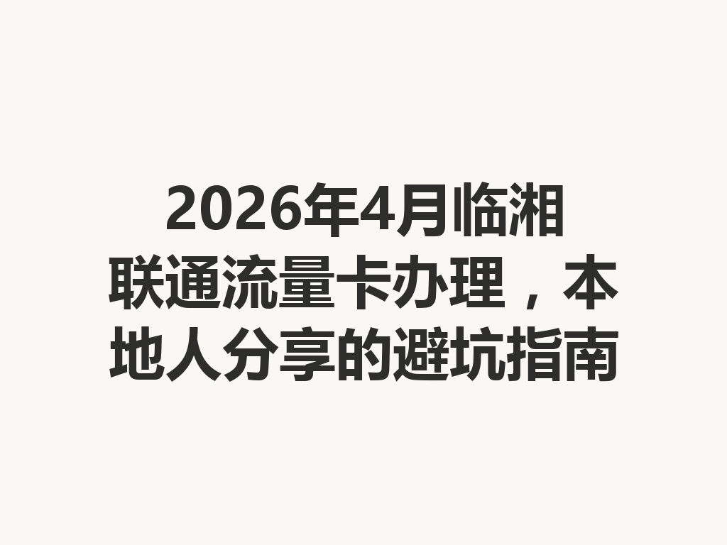 2026年4月临湘联通流量卡办理，本地人分享的避坑指南
