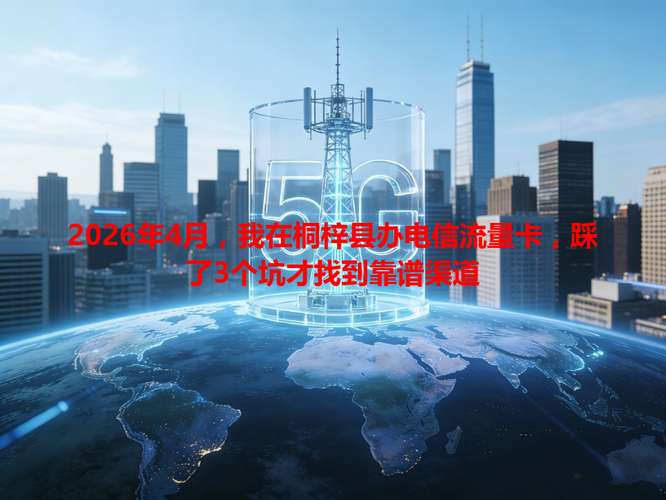 2026年4月，我在桐梓县办电信流量卡，踩了3个坑才找到靠谱渠道