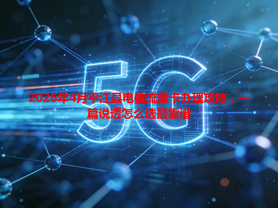 2026年4月平江县电信流量卡办理攻略，一篇说透怎么选最靠谱