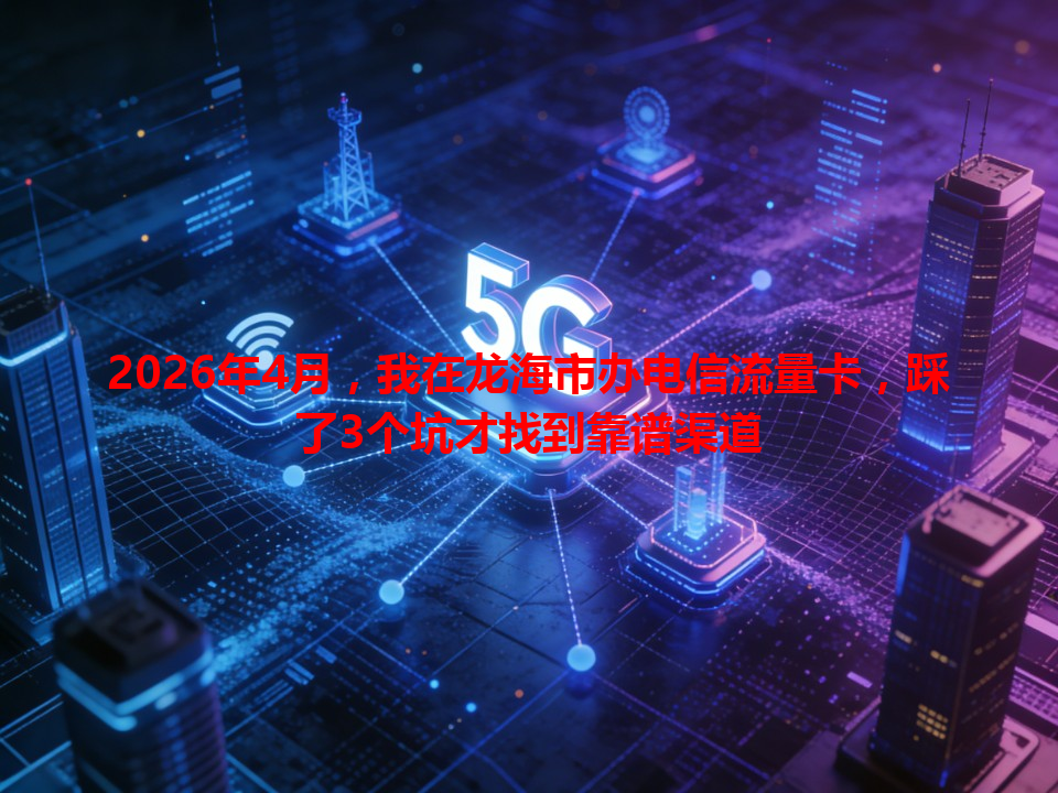 2026年4月，我在龙海市办电信流量卡，踩了3个坑才找到靠谱渠道
