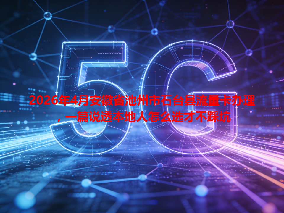 2026年4月安徽省池州市石台县流量卡办理，一篇说透本地人怎么选才不踩坑