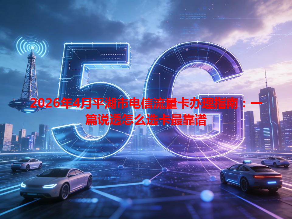 2026年4月平湖市电信流量卡办理指南：一篇说透怎么选卡最靠谱