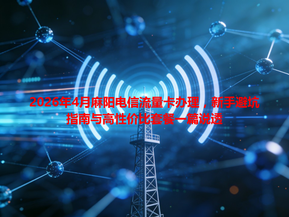 2026年4月麻阳电信流量卡办理，新手避坑指南与高性价比套餐一篇说透