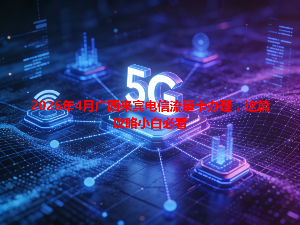 2026年4月广西来宾电信流量卡办理，这篇攻略小白必看