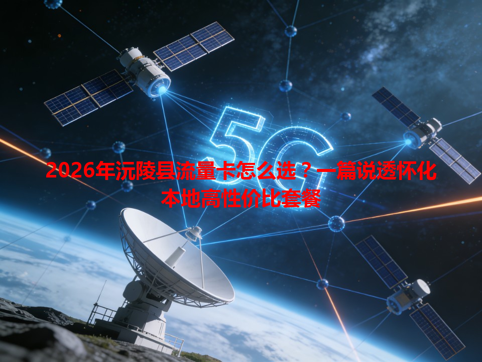 2026年沅陵县流量卡怎么选？一篇说透怀化本地高性价比套餐