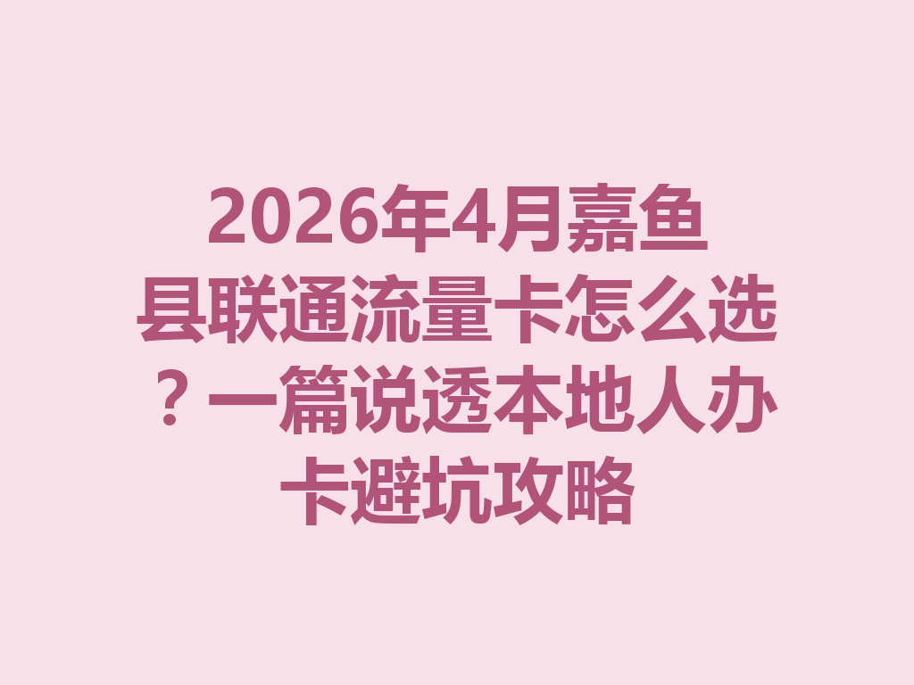 2026年4月嘉鱼县联通流量卡怎么选？一篇说透本地人办卡避坑攻略