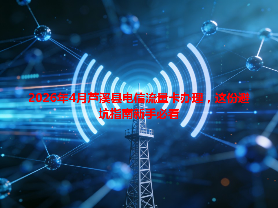 2026年4月芦溪县电信流量卡办理，这份避坑指南新手必看