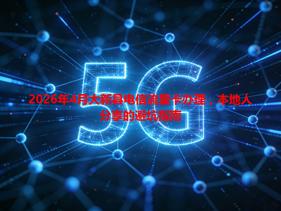 2026年4月大新县电信流量卡办理，本地人分享的避坑指南