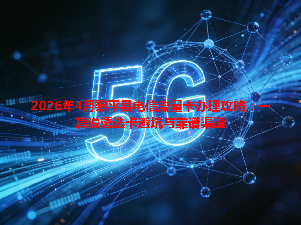 2026年4月黎平县电信流量卡办理攻略：一篇说透选卡避坑与靠谱渠道