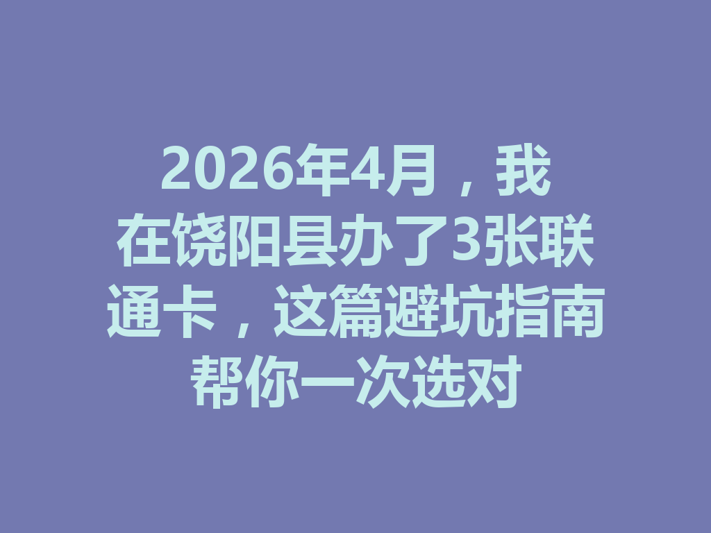 2026年4月，我在饶阳县办了3张联通卡，这篇避坑指南帮你一次选对