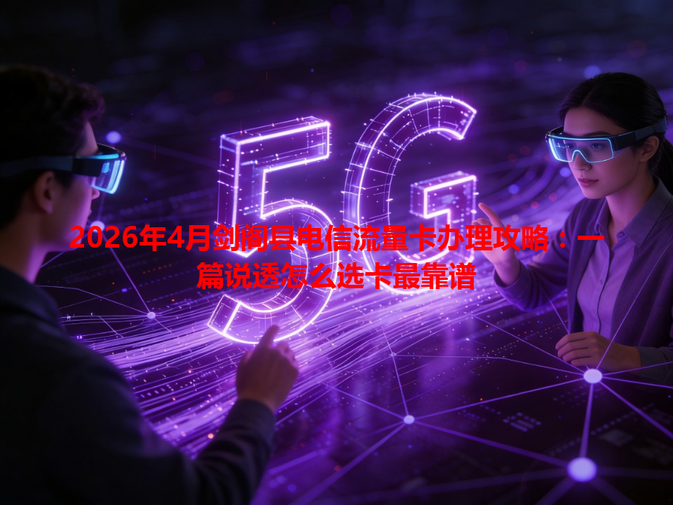 2026年4月剑阁县电信流量卡办理攻略：一篇说透怎么选卡最靠谱