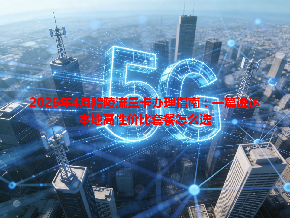 2026年4月醴陵流量卡办理指南：一篇说透本地高性价比套餐怎么选