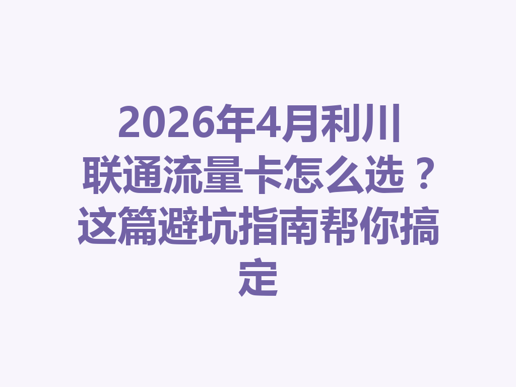 2026年4月利川联通流量卡怎么选？这篇避坑指南帮你搞定