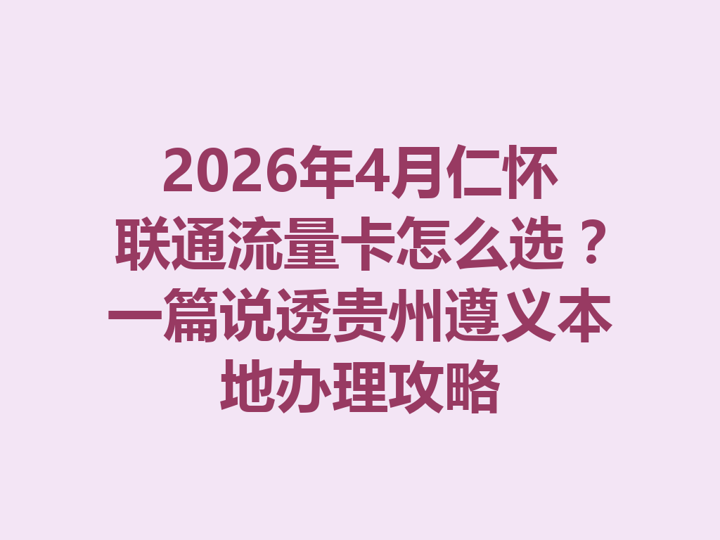 2026年4月仁怀联通流量卡怎么选？一篇说透贵州遵义本地办理攻略