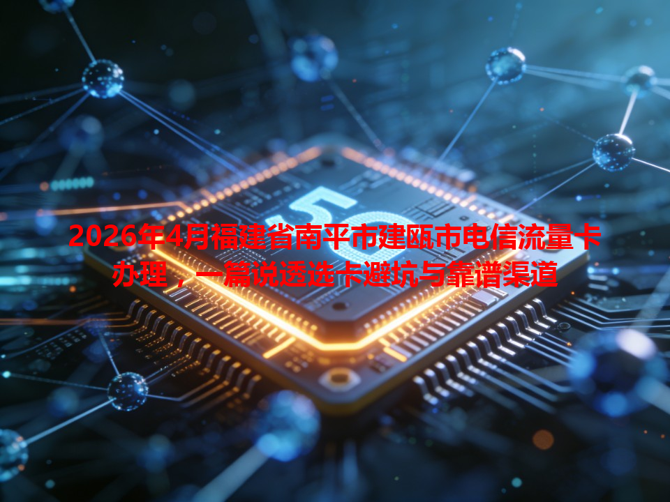 2026年4月福建省南平市建瓯市电信流量卡办理，一篇说透选卡避坑与靠谱渠道