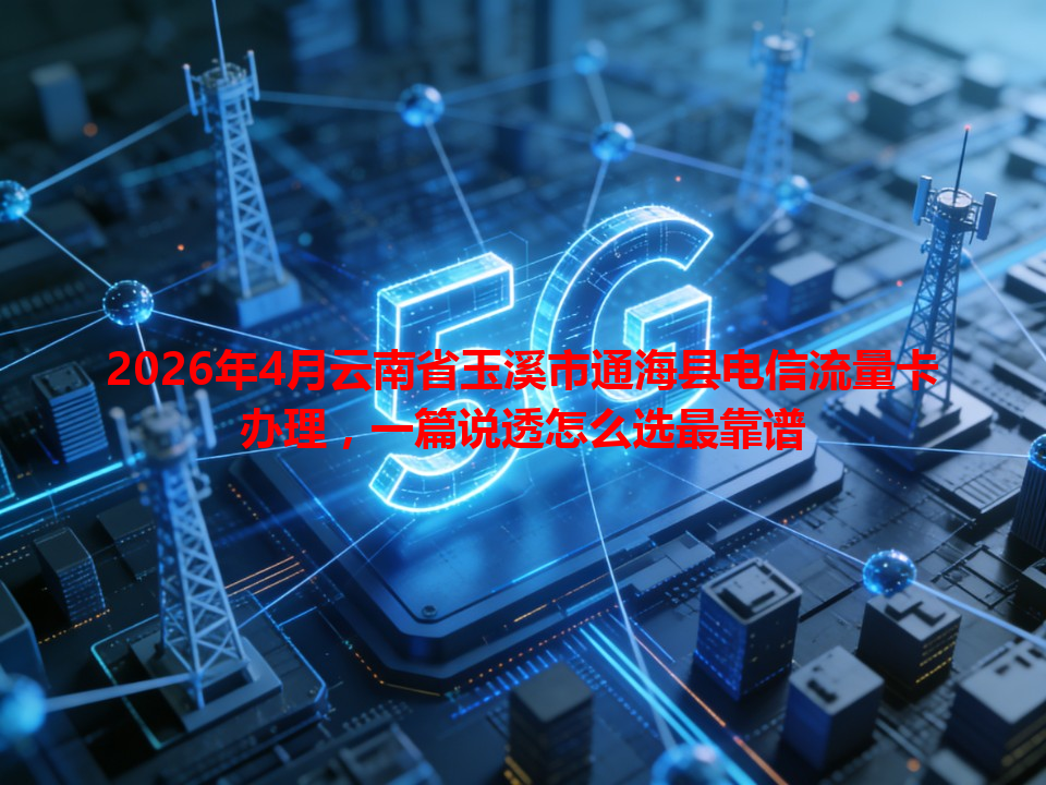 2026年4月云南省玉溪市通海县电信流量卡办理，一篇说透怎么选最靠谱