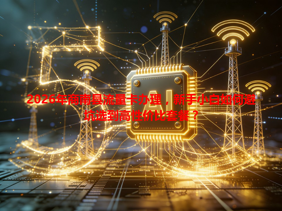 2026年商南县流量卡办理，新手小白如何避坑选到高性价比套餐？