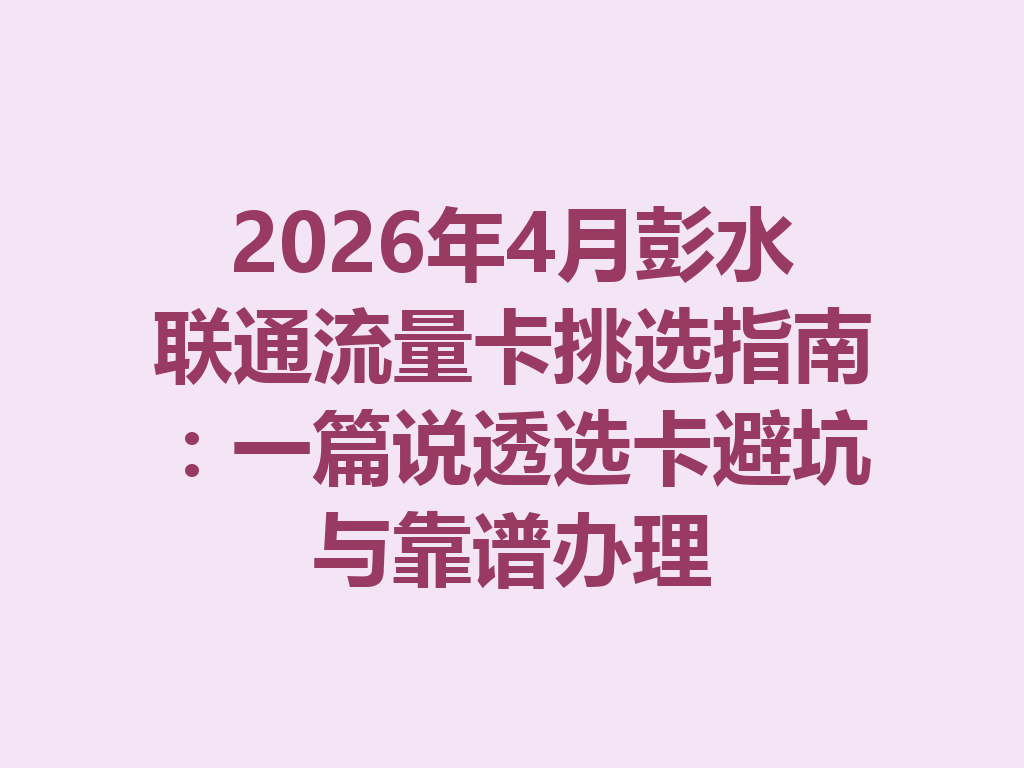 2026年4月彭水联通流量卡挑选指南：一篇说透选卡避坑与靠谱办理