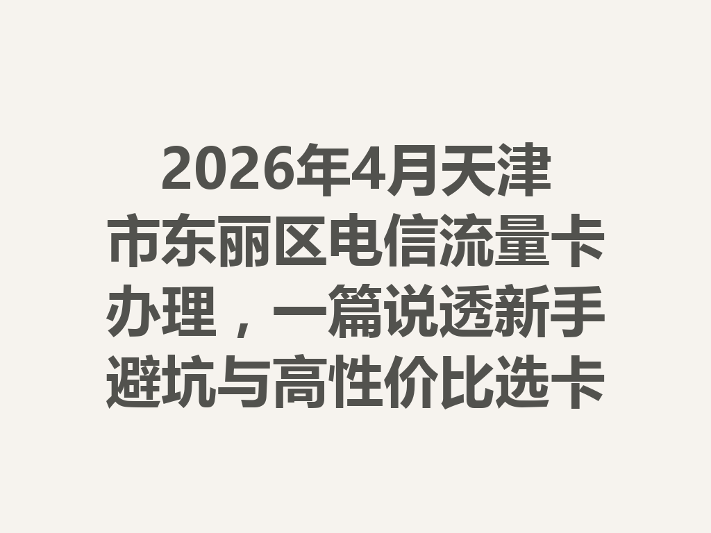 2026年4月天津市东丽区电信流量卡办理，一篇说透新手避坑与高性价比选卡攻略